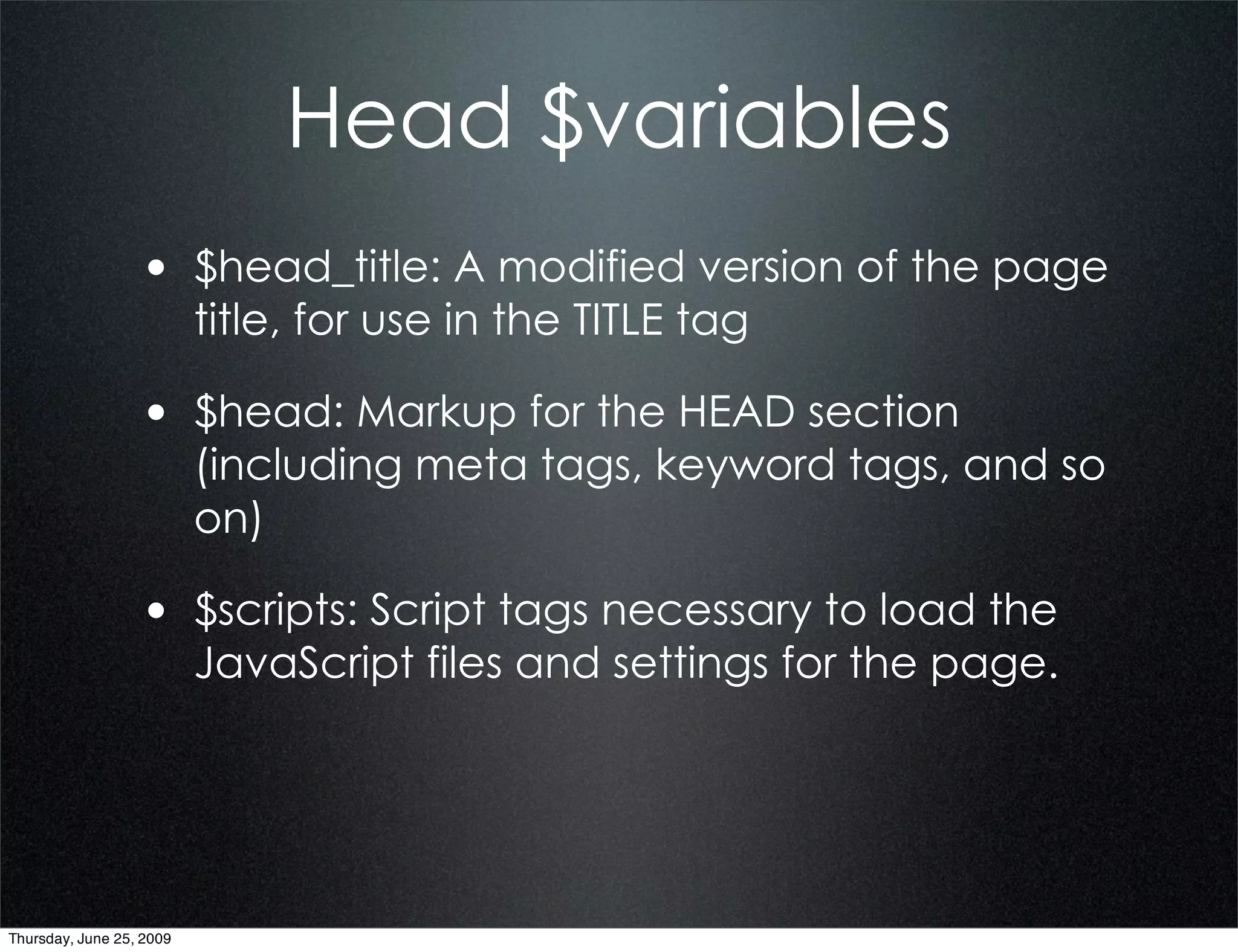 Head $variables
                  • $head_title: A modified version of the page
                          title, for use in the TITLE tag

                  • $head: Markup for the HEAD section
                          (including meta tags, keyword tags, and so
                          on)

                  • $scripts: Script tags necessary to load the
                          JavaScript files and settings for the page.




Thursday, June 25, 2009
 