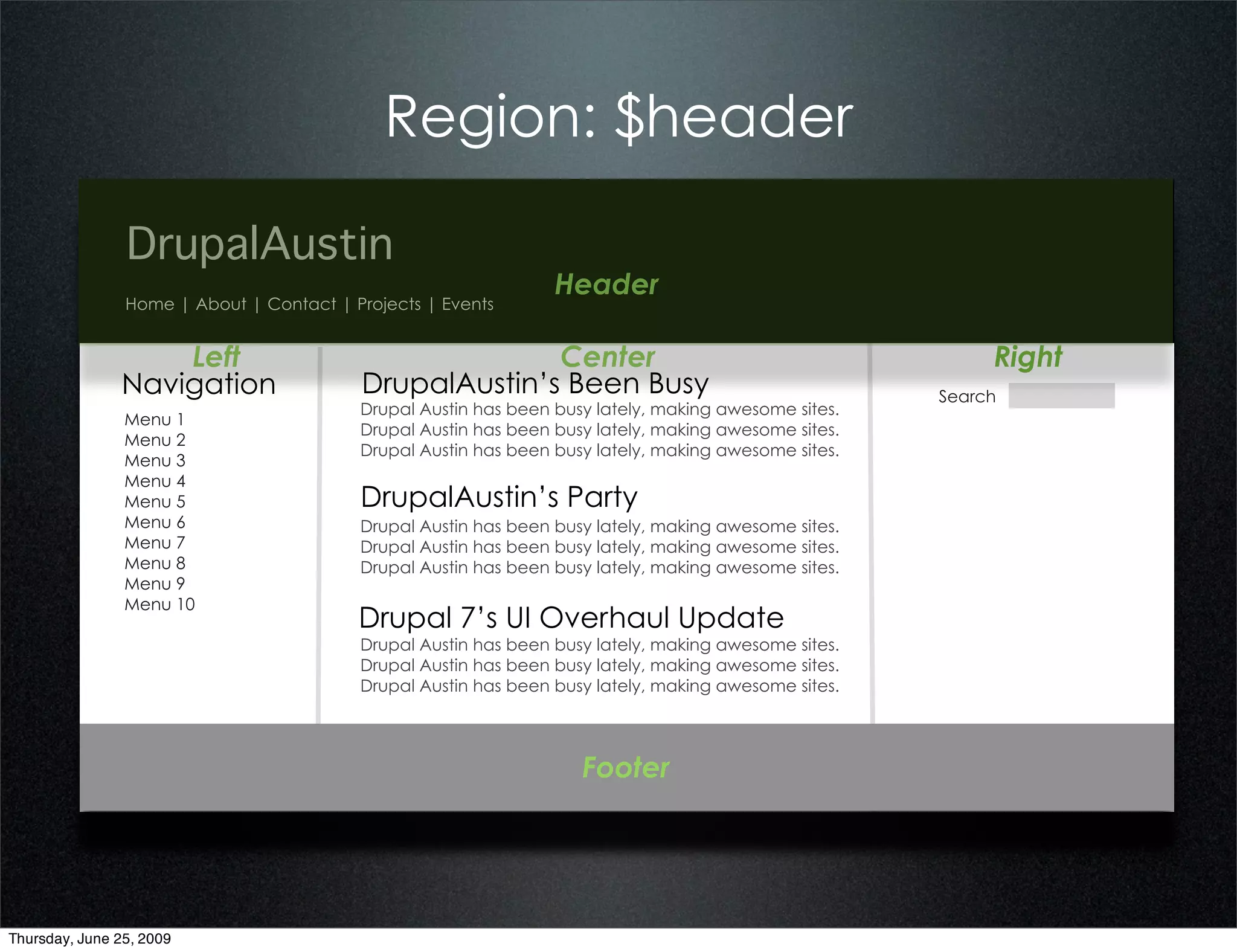 Region: $header

                DrupalAustin
                                                                 Header
                Home | About | Contact | Projects | Events


                   Left                                 Center                                             Right
               Navigation                 DrupalAustin’s Been Busy                                    Search
                                          Drupal Austin has been busy lately, making awesome sites.
                Menu 1
                                          Drupal Austin has been busy lately, making awesome sites.
                Menu 2
                                          Drupal Austin has been busy lately, making awesome sites.
                Menu 3
                Menu 4
                Menu 5                    DrupalAustin’s Party
                Menu 6                    Drupal Austin has been busy lately, making awesome sites.
                Menu 7                    Drupal Austin has been busy lately, making awesome sites.
                Menu 8                    Drupal Austin has been busy lately, making awesome sites.
                Menu 9
                Menu 10
                                          Drupal 7’s UI Overhaul Update
                                          Drupal Austin has been busy lately, making awesome sites.
                                          Drupal Austin has been busy lately, making awesome sites.
                                          Drupal Austin has been busy lately, making awesome sites.




                                                                    Footer




Thursday, June 25, 2009
 