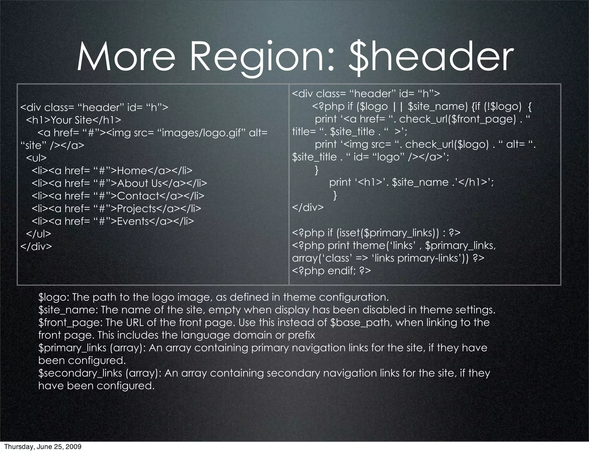 More Region: $header
                                                              <div class= “header” id= “h”>
    <div class= “header” id= “h”>                                  <?php if ($logo || $site_name) {if (!$logo) {
     <h1>Your Site</h1>                                             print ‘<a href= “. check_url($front_page) . “
        <a href= “#”><img src= “images/logo.gif” alt=         title= “. $site_title . “ >’;
    “site” /></a>                                                   print ‘<img src= “. check_url($logo) . “ alt= “.
     <ul>                                                     $site_title . “ id= “logo” /></a>’;
       <li><a href= “#”>Home</a></li>                               }
       <li><a href= “#”>About Us</a></li>                               print ‘<h1>’. $site_name .’</h1>’;
       <li><a href= “#”>Contact</a></li>                                 }
       <li><a href= “#”>Projects</a></li>                     </div>
       <li><a href= “#”>Events</a></li>
     </ul>                                                    <?php if (isset($primary_links)) : ?>
    </div>                                                    <?php print theme(‘links’ , $primary_links,
                                                              array(‘class’ => ‘links primary-links’)) ?>
                                                              <?php endif; ?>

          $logo: The path to the logo image, as defined in theme configuration.
          $site_name: The name of the site, empty when display has been disabled in theme settings.
          $front_page: The URL of the front page. Use this instead of $base_path, when linking to the
          front page. This includes the language domain or prefix
          $primary_links (array): An array containing primary navigation links for the site, if they have
          been configured.
          $secondary_links (array): An array containing secondary navigation links for the site, if they
          have been configured.




Thursday, June 25, 2009
 