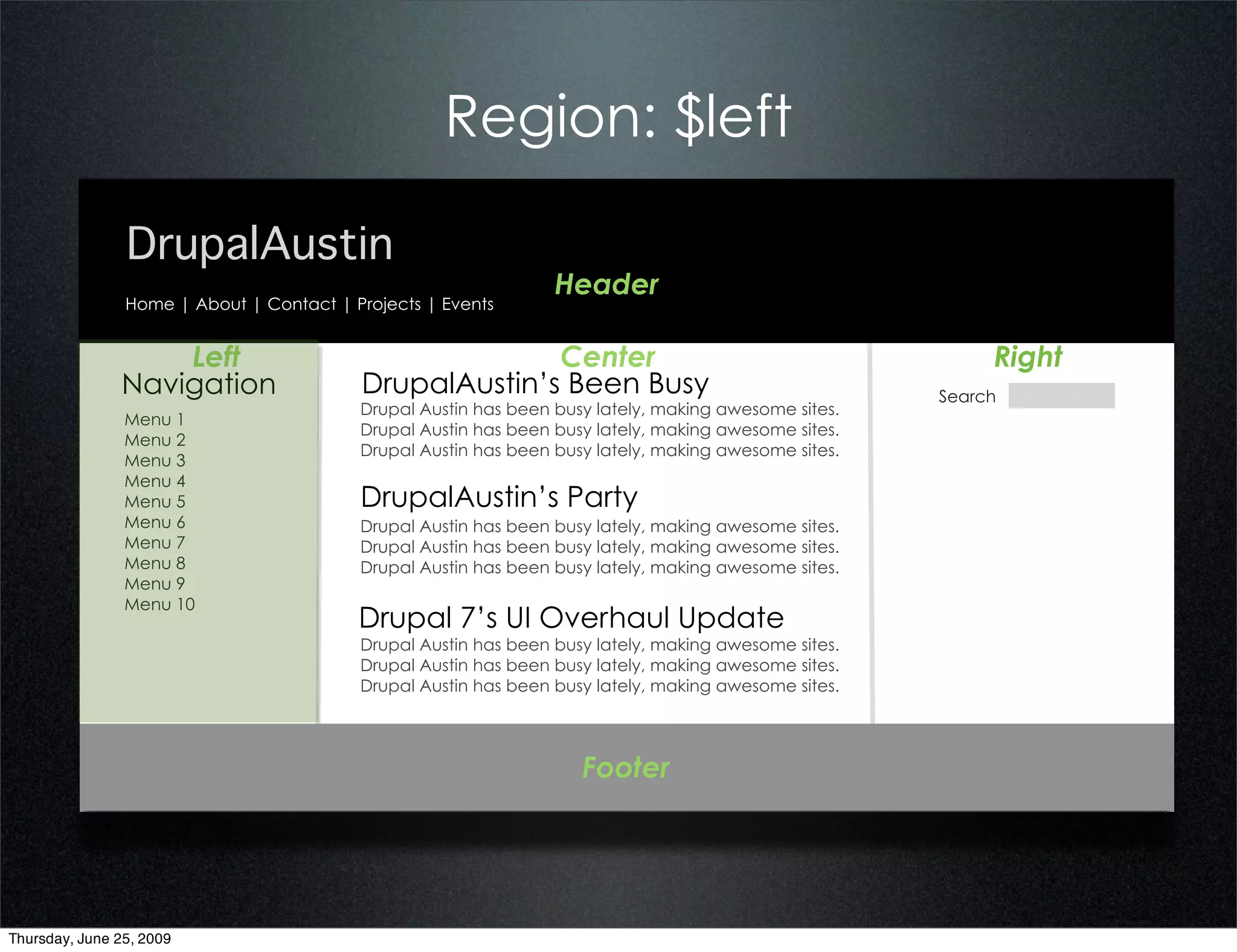 Region: $left

                DrupalAustin
                                                                 Header
                Home | About | Contact | Projects | Events


                   Left                                 Center                                             Right
               Navigation                 DrupalAustin’s Been Busy                                    Search
                                          Drupal Austin has been busy lately, making awesome sites.
                Menu 1
                                          Drupal Austin has been busy lately, making awesome sites.
                Menu 2
                                          Drupal Austin has been busy lately, making awesome sites.
                Menu 3
                Menu 4
                Menu 5                    DrupalAustin’s Party
                Menu 6                    Drupal Austin has been busy lately, making awesome sites.
                Menu 7                    Drupal Austin has been busy lately, making awesome sites.
                Menu 8                    Drupal Austin has been busy lately, making awesome sites.
                Menu 9
                Menu 10
                                          Drupal 7’s UI Overhaul Update
                                          Drupal Austin has been busy lately, making awesome sites.
                                          Drupal Austin has been busy lately, making awesome sites.
                                          Drupal Austin has been busy lately, making awesome sites.




                                                                    Footer




Thursday, June 25, 2009
 
