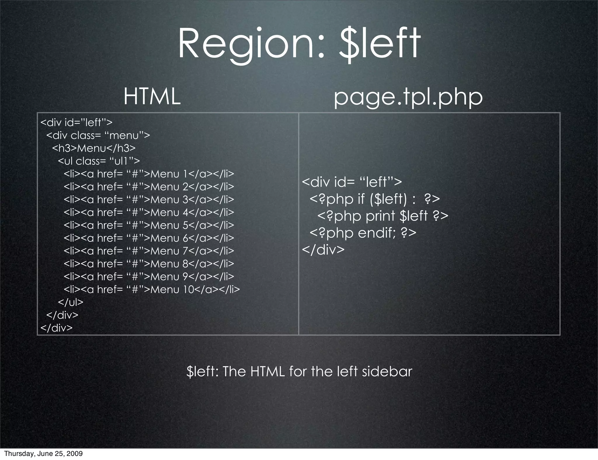 Region: $left
                          HTML                              page.tpl.php
          <div id=”left”>
           <div class= “menu”>
            <h3>Menu</h3>
             <ul class= “ul1”>
               <li><a href= “#”>Menu 1</a></li>
               <li><a href= “#”>Menu 2</a></li>        <div id= “left”>
               <li><a href= “#”>Menu 3</a></li>         <?php if ($left) : ?>
               <li><a href= “#”>Menu 4</a></li>          <?php print $left ?>
               <li><a href= “#”>Menu 5</a></li>
               <li><a href= “#”>Menu 6</a></li>         <?php endif; ?>
               <li><a href= “#”>Menu 7</a></li>        </div>
               <li><a href= “#”>Menu 8</a></li>
               <li><a href= “#”>Menu 9</a></li>
               <li><a href= “#”>Menu 10</a></li>
             </ul>
           </div>
          </div>



                                     $left: The HTML for the left sidebar




Thursday, June 25, 2009
 