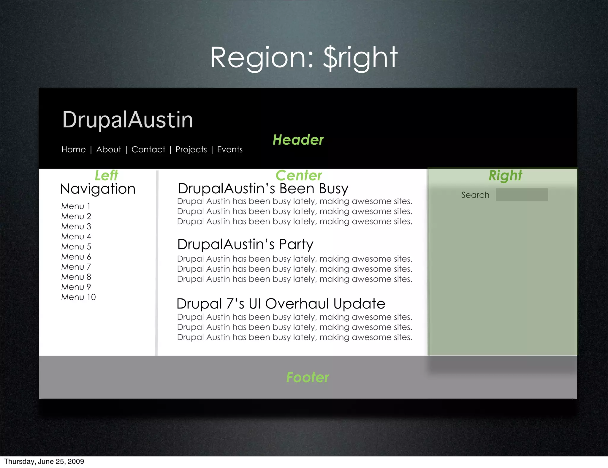 Region: $right

                DrupalAustin
                                                                 Header
                Home | About | Contact | Projects | Events


                   Left                                 Center                                             Right
               Navigation                 DrupalAustin’s Been Busy                                    Search
                                          Drupal Austin has been busy lately, making awesome sites.
                Menu 1
                                          Drupal Austin has been busy lately, making awesome sites.
                Menu 2
                                          Drupal Austin has been busy lately, making awesome sites.
                Menu 3
                Menu 4
                Menu 5                    DrupalAustin’s Party
                Menu 6                    Drupal Austin has been busy lately, making awesome sites.
                Menu 7                    Drupal Austin has been busy lately, making awesome sites.
                Menu 8                    Drupal Austin has been busy lately, making awesome sites.
                Menu 9
                Menu 10
                                          Drupal 7’s UI Overhaul Update
                                          Drupal Austin has been busy lately, making awesome sites.
                                          Drupal Austin has been busy lately, making awesome sites.
                                          Drupal Austin has been busy lately, making awesome sites.




                                                                    Footer




Thursday, June 25, 2009
 