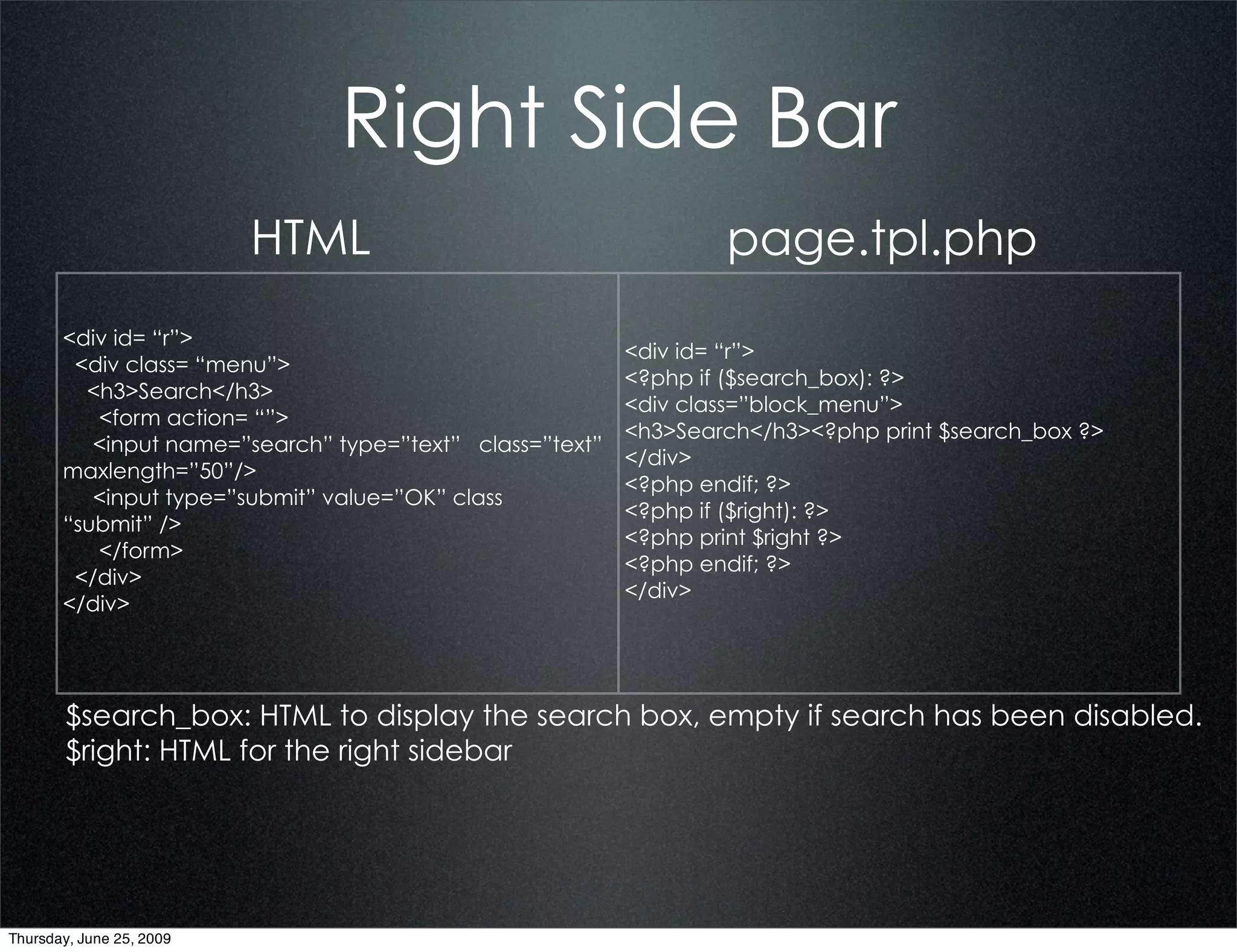 Right Side Bar
                          HTML                                    page.tpl.php
       <div id= “r”>
                                                          <div id= “r”>
        <div class= “menu”>
                                                          <?php if ($search_box): ?>
         <h3>Search</h3>
                                                          <div class=”block_menu”>
          <form action= “”>
                                                          <h3>Search</h3><?php print $search_box ?>
          <input name=”search” type=”text” class=”text”
                                                          </div>
       maxlength=”50”/>
                                                          <?php endif; ?>
          <input type=”submit” value=”OK” class
                                                          <?php if ($right): ?>
       “submit” />
                                                          <?php print $right ?>
          </form>
                                                          <?php endif; ?>
        </div>
                                                          </div>
       </div>




        $search_box: HTML to display the search box, empty if search has been disabled.
        $right: HTML for the right sidebar




Thursday, June 25, 2009
 