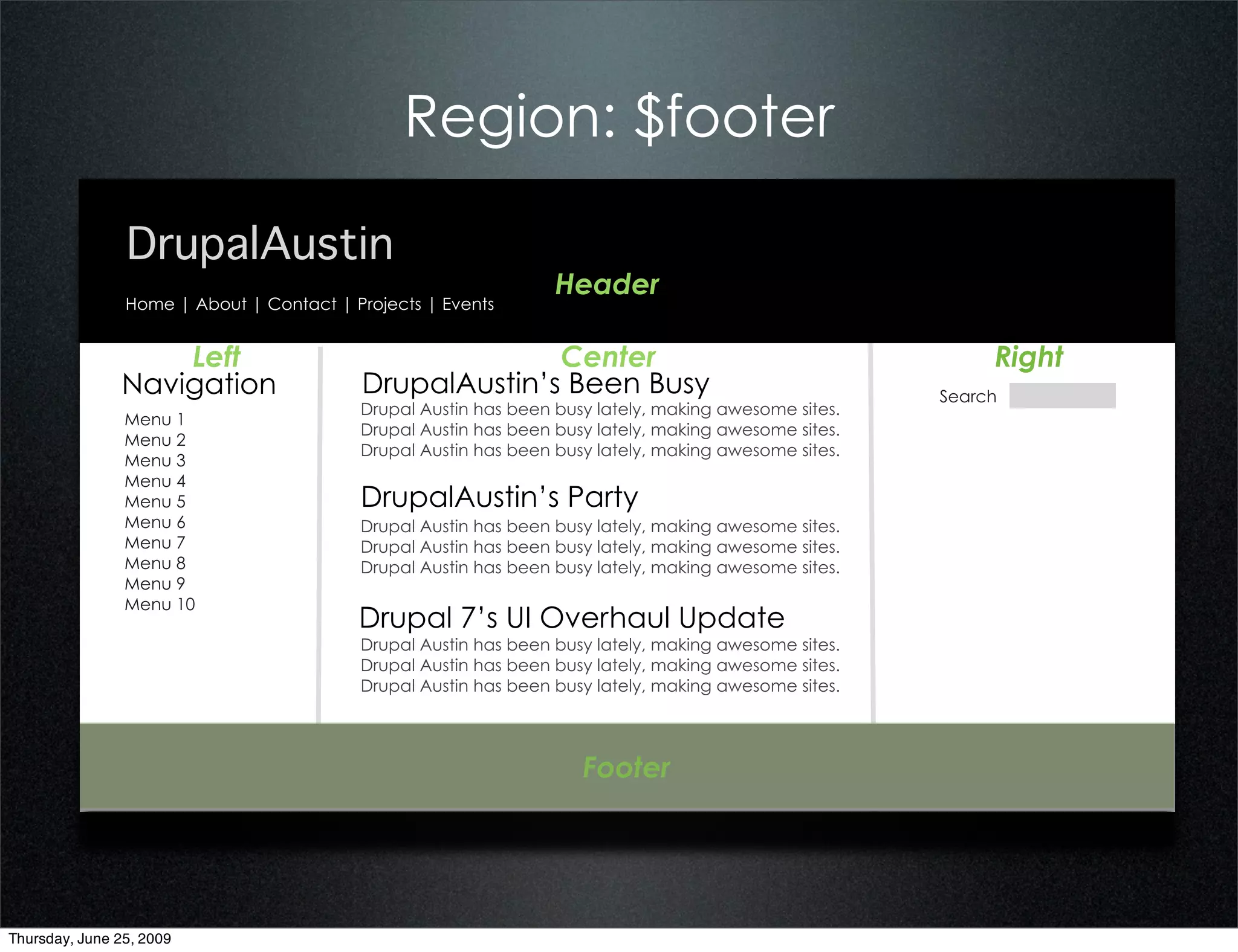 Region: $footer

                DrupalAustin
                                                                 Header
                Home | About | Contact | Projects | Events


                   Left                                 Center                                             Right
               Navigation                 DrupalAustin’s Been Busy                                    Search
                                          Drupal Austin has been busy lately, making awesome sites.
                Menu 1
                                          Drupal Austin has been busy lately, making awesome sites.
                Menu 2
                                          Drupal Austin has been busy lately, making awesome sites.
                Menu 3
                Menu 4
                Menu 5                    DrupalAustin’s Party
                Menu 6                    Drupal Austin has been busy lately, making awesome sites.
                Menu 7                    Drupal Austin has been busy lately, making awesome sites.
                Menu 8                    Drupal Austin has been busy lately, making awesome sites.
                Menu 9
                Menu 10
                                          Drupal 7’s UI Overhaul Update
                                          Drupal Austin has been busy lately, making awesome sites.
                                          Drupal Austin has been busy lately, making awesome sites.
                                          Drupal Austin has been busy lately, making awesome sites.




                                                                    Footer




Thursday, June 25, 2009
 