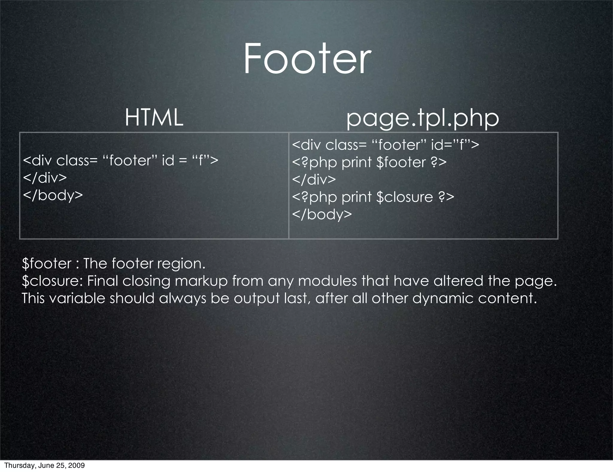 Footer
                          HTML                    page.tpl.php
                                          <div class= “footer” id=”f”>
     <div class= “footer” id = “f”>       <?php print $footer ?>
     </div>                               </div>
     </body>                              <?php print $closure ?>
                                          </body>


    $footer : The footer region.
    $closure: Final closing markup from any modules that have altered the page.
    This variable should always be output last, after all other dynamic content.




Thursday, June 25, 2009
 