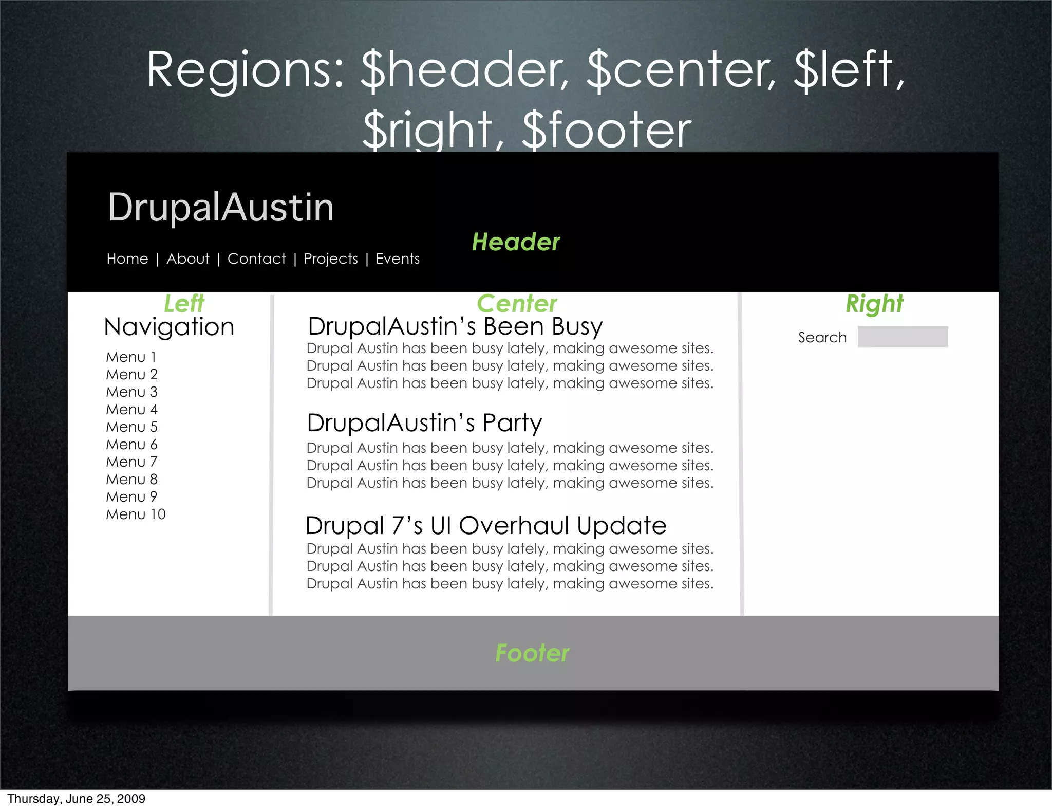Regions: $header, $center, $left,
                               $right, $footer
                DrupalAustin
                                                                 Header
                Home | About | Contact | Projects | Events


                   Left                                 Center                                             Right
               Navigation                 DrupalAustin’s Been Busy                                    Search
                                          Drupal Austin has been busy lately, making awesome sites.
                Menu 1
                                          Drupal Austin has been busy lately, making awesome sites.
                Menu 2
                                          Drupal Austin has been busy lately, making awesome sites.
                Menu 3
                Menu 4
                Menu 5                    DrupalAustin’s Party
                Menu 6                    Drupal Austin has been busy lately, making awesome sites.
                Menu 7                    Drupal Austin has been busy lately, making awesome sites.
                Menu 8                    Drupal Austin has been busy lately, making awesome sites.
                Menu 9
                Menu 10
                                          Drupal 7’s UI Overhaul Update
                                          Drupal Austin has been busy lately, making awesome sites.
                                          Drupal Austin has been busy lately, making awesome sites.
                                          Drupal Austin has been busy lately, making awesome sites.




                                                                    Footer




Thursday, June 25, 2009
 