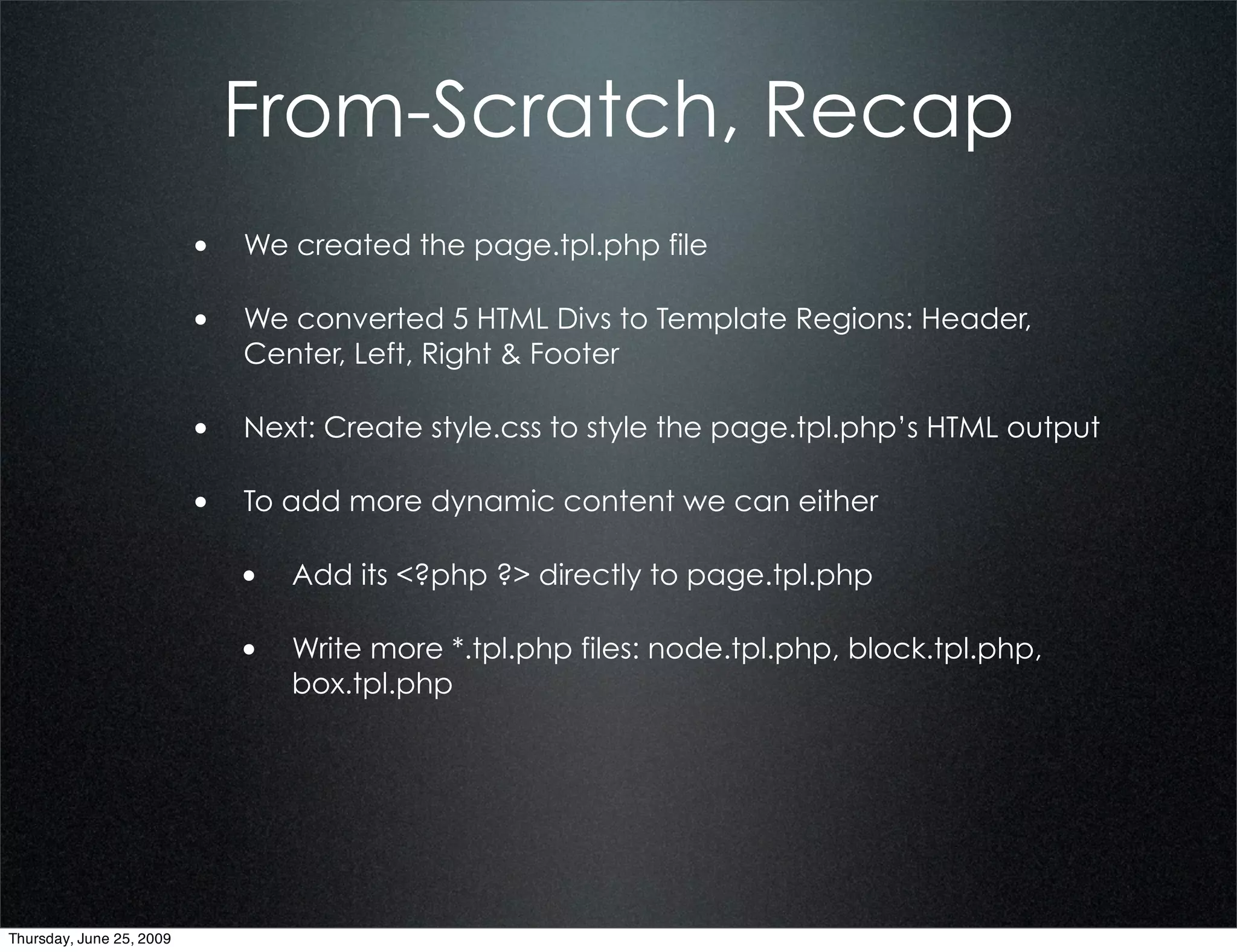 From-Scratch, Recap
                          • We created the page.tpl.php file

                          • We converted 5 HTML Divs to Template Regions: Header,
                             Center, Left, Right & Footer

                          • Next: Create style.css to style the page.tpl.php’s HTML output

                          • To add more dynamic content we can either

                             • Add its <?php ?> directly to page.tpl.php

                             • Write more *.tpl.php files: node.tpl.php, block.tpl.php,
                                 box.tpl.php




Thursday, June 25, 2009
 