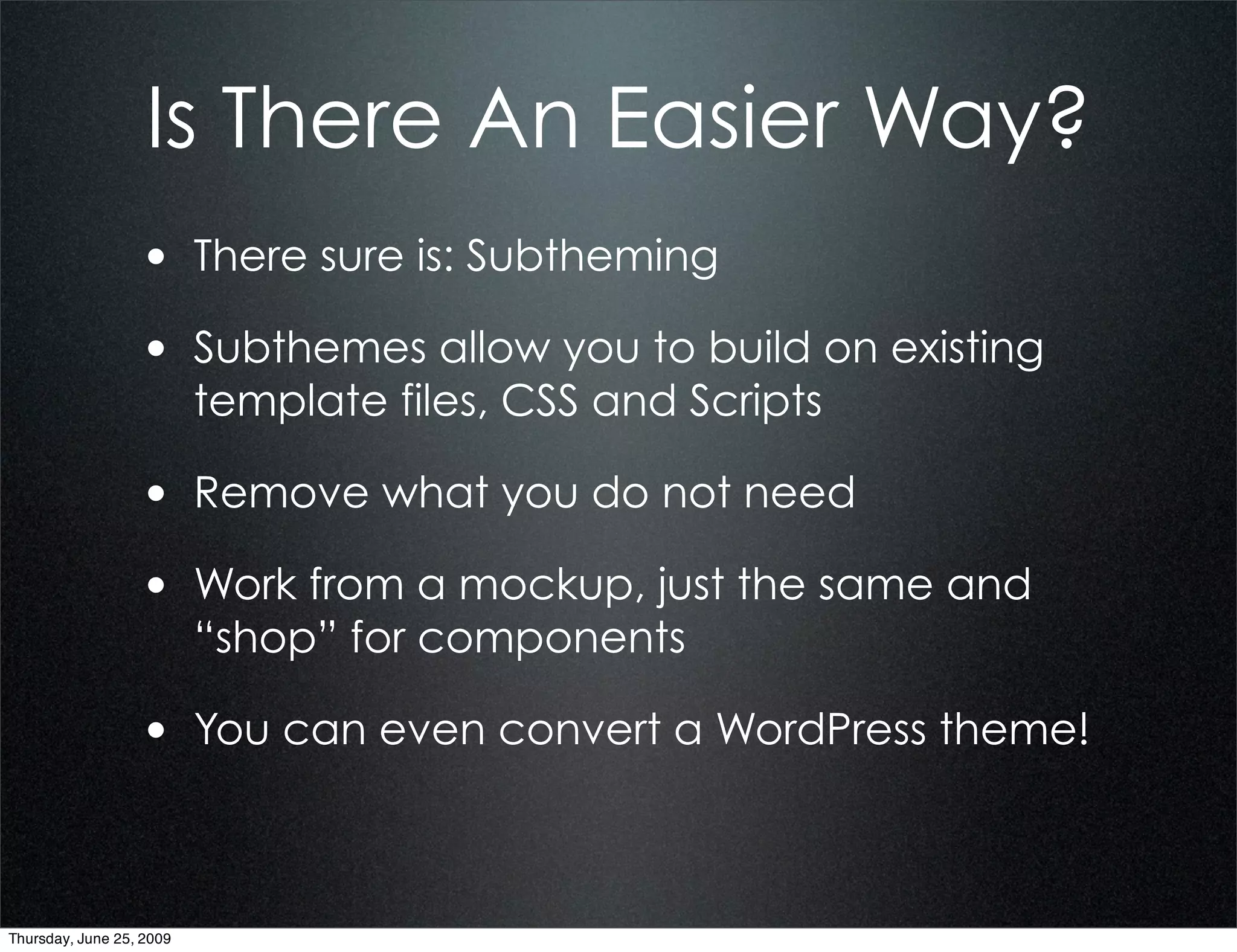 Is There An Easier Way?
                  • There sure is: Subtheming
                  • Subthemes allow you to build on existing
                          template files, CSS and Scripts

                  • Remove what you do not need
                  • Work from a mockup, just the same and
                          “shop” for components

                  • You can even convert a WordPress theme!


Thursday, June 25, 2009
 