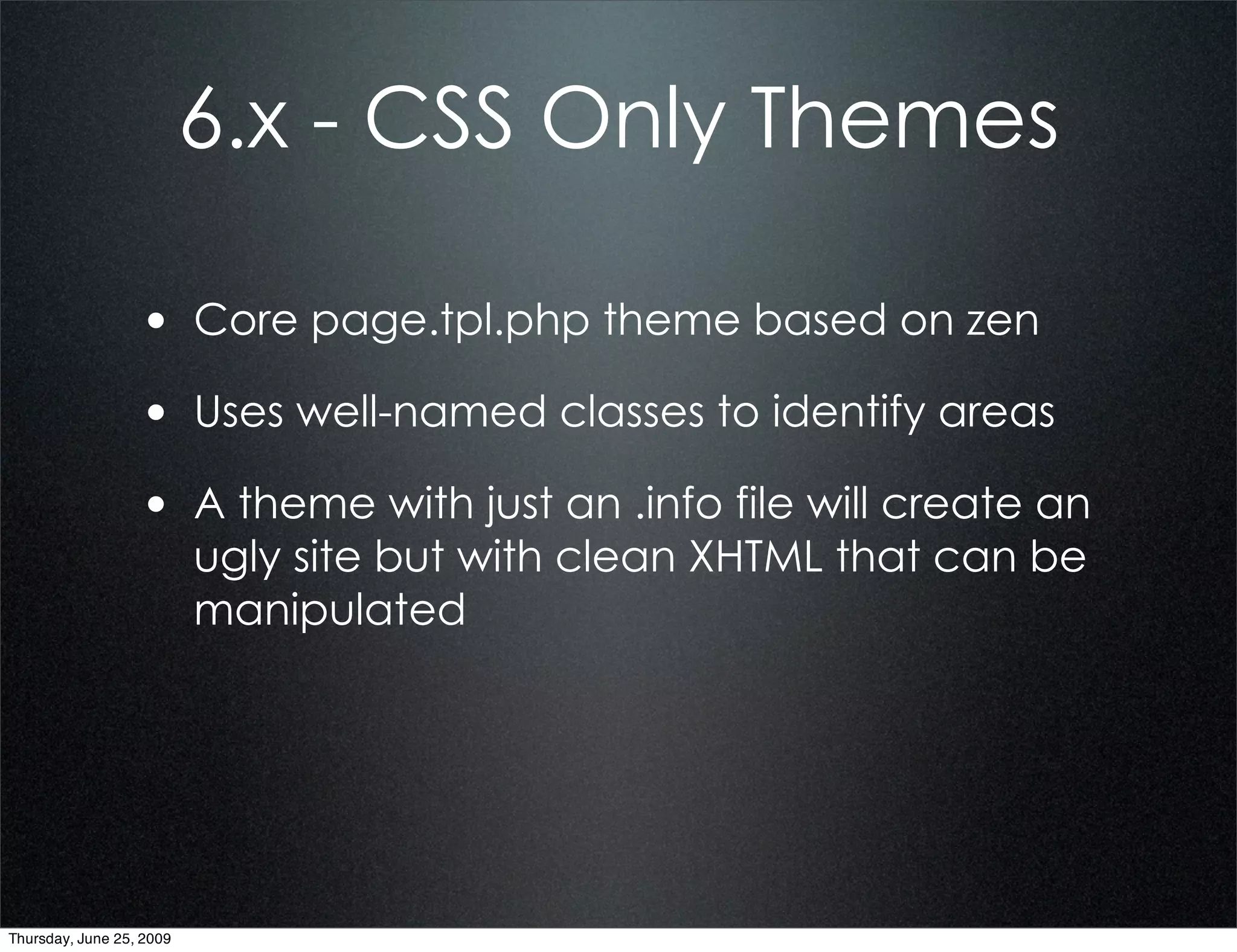 6.x - CSS Only Themes

                  • Core page.tpl.php theme based on zen
                  • Uses well-named classes to identify areas
                  • A theme with just an .info file will create an
                          ugly site but with clean XHTML that can be
                          manipulated




Thursday, June 25, 2009
 