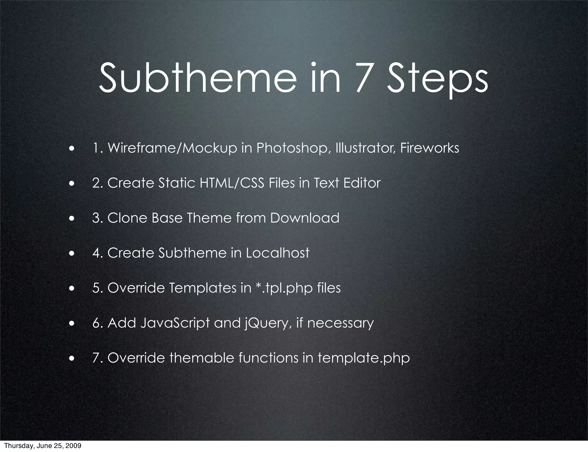 Subtheme in 7 Steps
                  • 1. Wireframe/Mockup in Photoshop, Illustrator, Fireworks

                  • 2. Create Static HTML/CSS Files in Text Editor

                  • 3. Clone Base Theme from Download

                  • 4. Create Subtheme in Localhost

                  • 5. Override Templates in *.tpl.php files

                  • 6. Add JavaScript and jQuery, if necessary

                  • 7. Override themable functions in template.php




Thursday, June 25, 2009
 