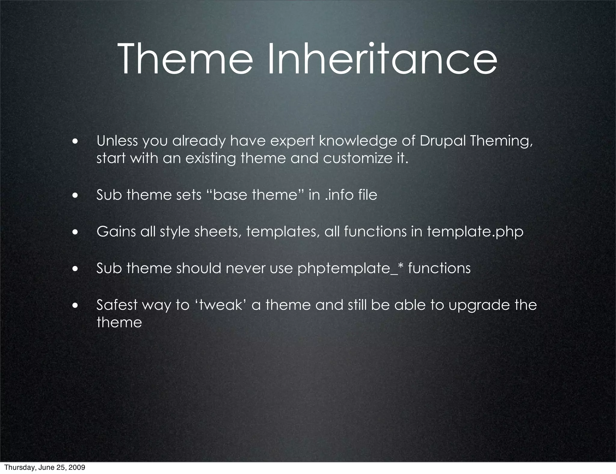 Theme Inheritance
                  • Unless you already have expert knowledge of Drupal Theming,
                          start with an existing theme and customize it.

                  • Sub theme sets “base theme” in .info file

                  • Gains all style sheets, templates, all functions in template.php

                  • Sub theme should never use phptemplate_* functions

                  • Safest way to ‘tweak’ a theme and still be able to upgrade the
                          theme




Thursday, June 25, 2009
 