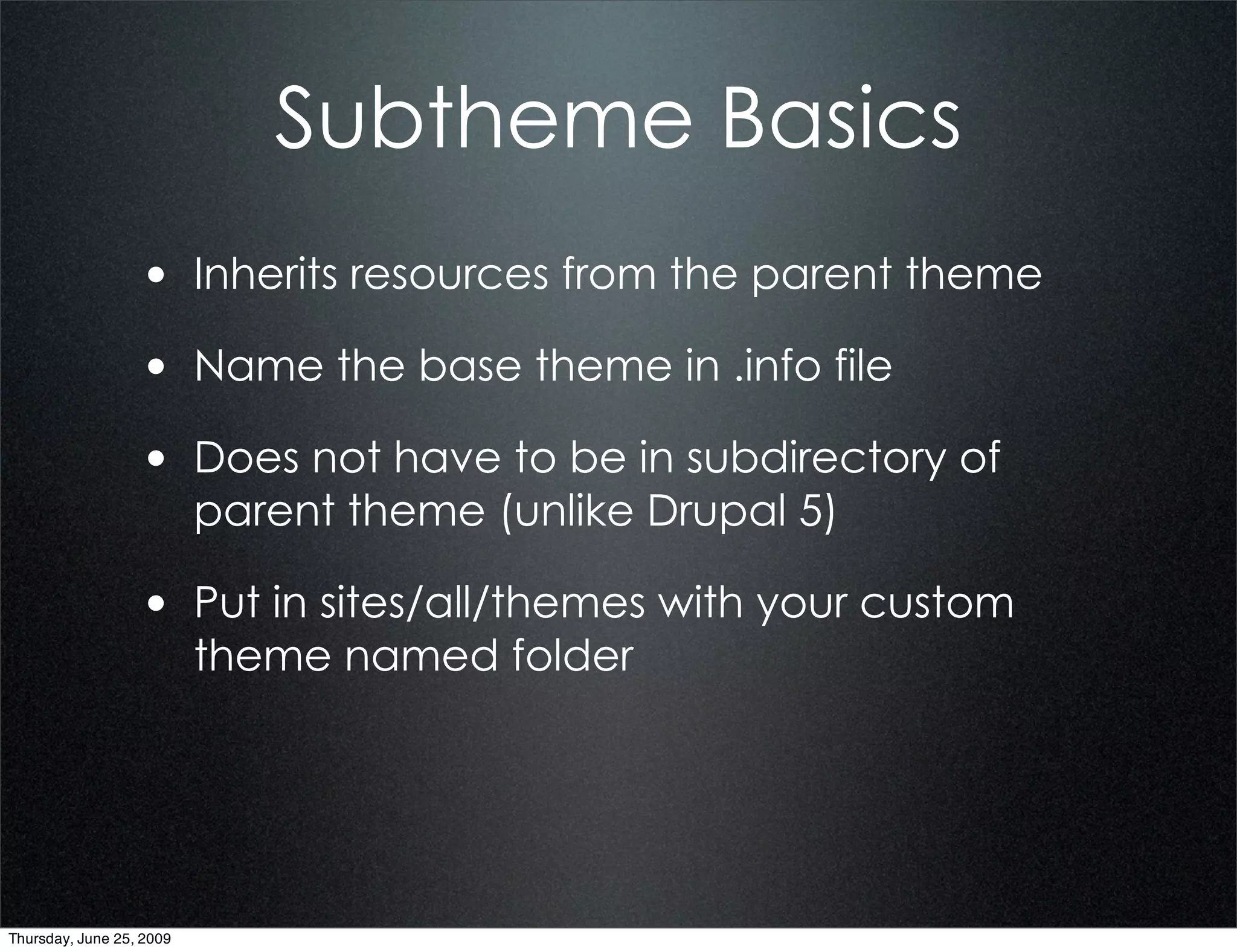 Subtheme Basics
                  • Inherits resources from the parent theme
                  • Name the base theme in .info file
                  • Does not have to be in subdirectory of
                          parent theme (unlike Drupal 5)

                  • Put in sites/all/themes with your custom
                          theme named folder




Thursday, June 25, 2009
 
