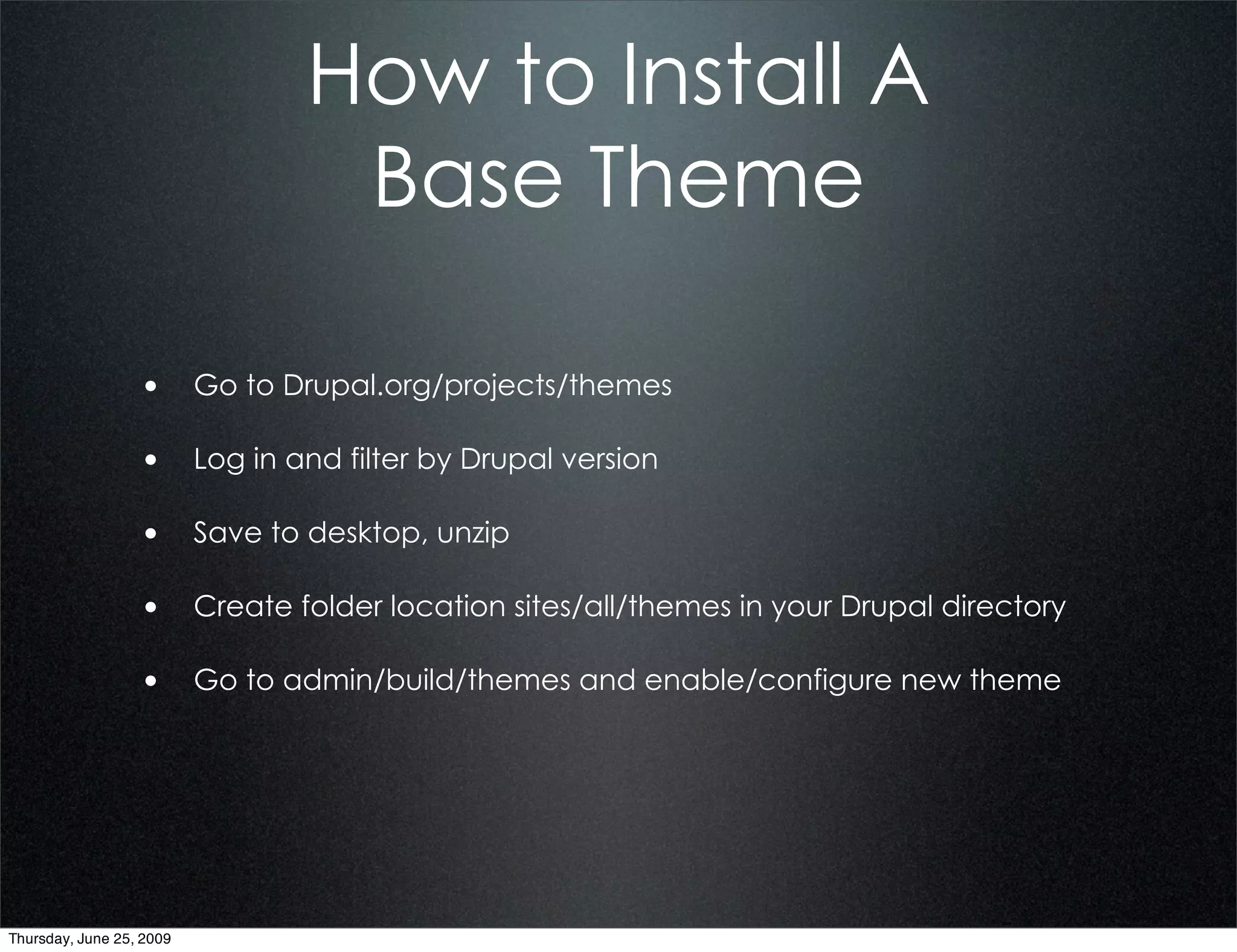 How to Install A
                              Base Theme

                  • Go to Drupal.org/projects/themes

                  • Log in and filter by Drupal version

                  • Save to desktop, unzip

                  • Create folder location sites/all/themes in your Drupal directory

                  • Go to admin/build/themes and enable/configure new theme




Thursday, June 25, 2009
 