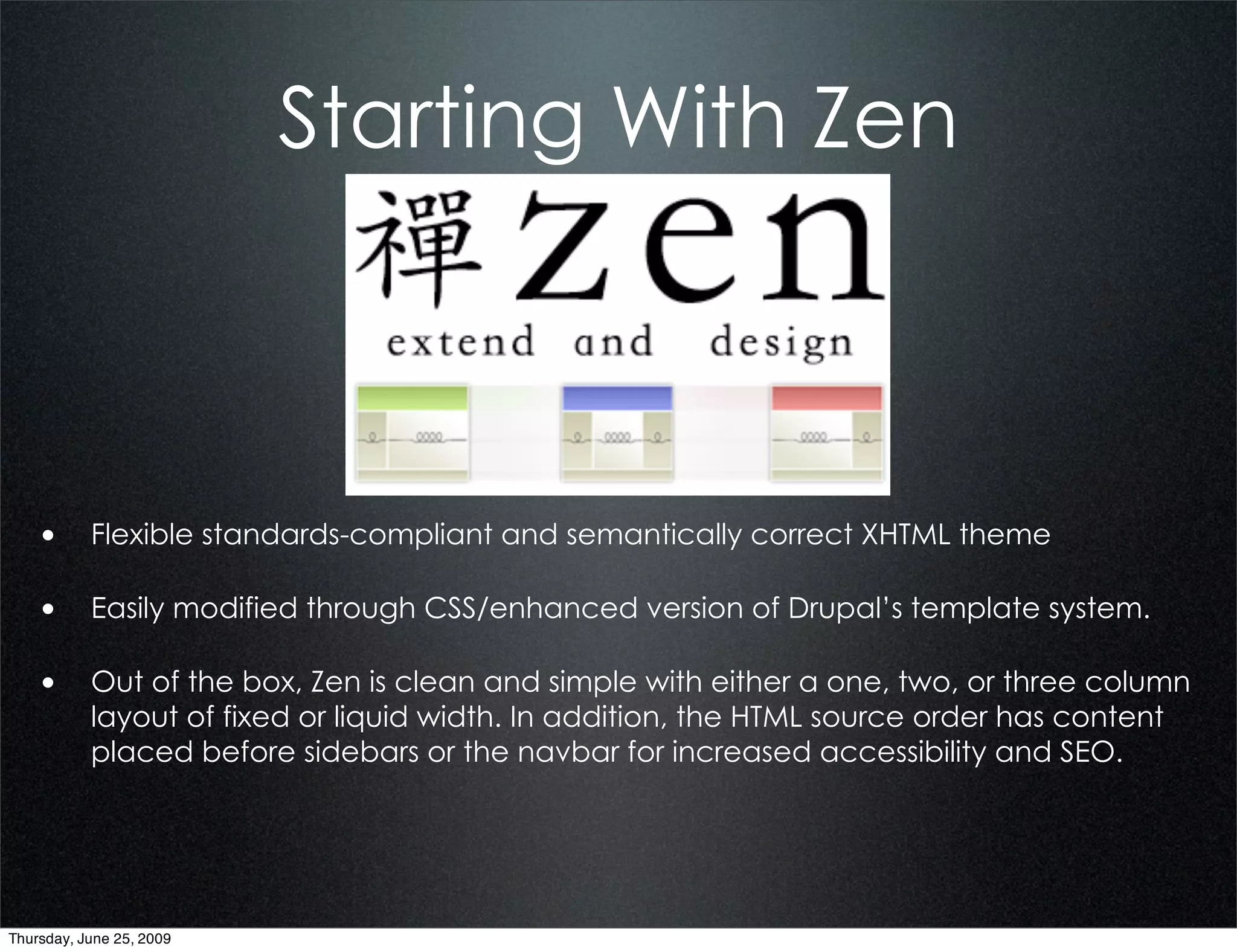 Starting With Zen



    • Flexible standards-compliant and semantically correct XHTML theme

    • Easily modified through CSS/enhanced version of Drupal’s template system.

    • Out of the box, Zen is clean and simple with either a one, two, or three column
           layout of fixed or liquid width. In addition, the HTML source order has content
           placed before sidebars or the navbar for increased accessibility and SEO.




Thursday, June 25, 2009
 