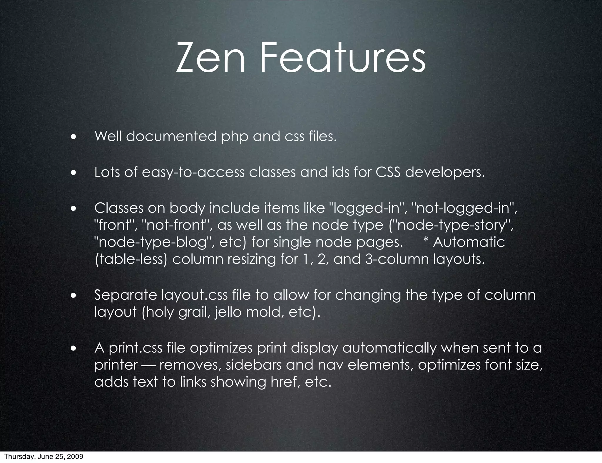 Zen Features
                  • Well documented php and css files.

                  • Lots of easy-to-access classes and ids for CSS developers.

                  • Classes on body include items like "logged-in", "not-logged-in",
                          "front", "not-front", as well as the node type ("node-type-story",
                          "node-type-blog", etc) for single node pages. * Automatic
                          (table-less) column resizing for 1, 2, and 3-column layouts.

                  • Separate layout.css file to allow for changing the type of column
                          layout (holy grail, jello mold, etc).

                  • A print.css file optimizes print display automatically when sent to a
                          printer — removes, sidebars and nav elements, optimizes font size,
                          adds text to links showing href, etc.




Thursday, June 25, 2009
 
