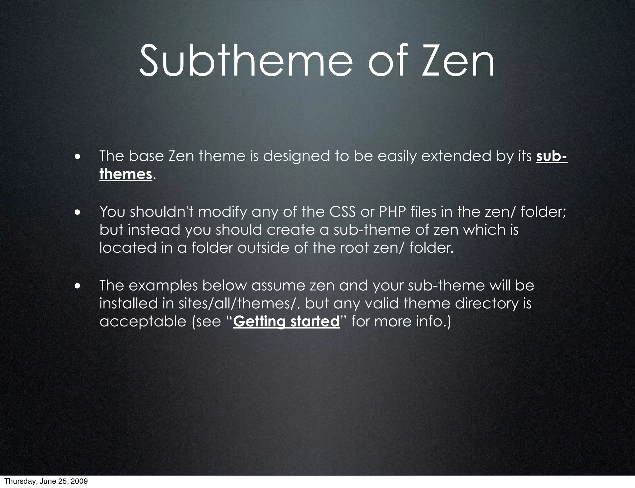 Subtheme of Zen

                  • The base Zen theme is designed to be easily extended by its sub-
                          themes.

                  • You shouldn't modify any of the CSS or PHP files in the zen/ folder;
                          but instead you should create a sub-theme of zen which is
                          located in a folder outside of the root zen/ folder.

                  • The examples below assume zen and your sub-theme will be
                          installed in sites/all/themes/, but any valid theme directory is
                          acceptable (see “Getting started” for more info.)




Thursday, June 25, 2009
 