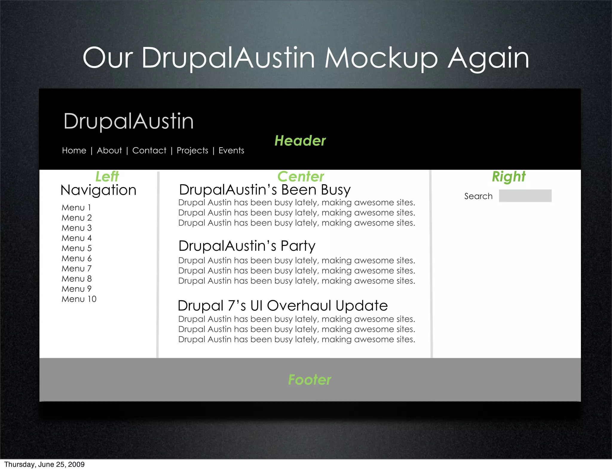 Our DrupalAustin Mockup Again

                DrupalAustin
                                                                 Header
                Home | About | Contact | Projects | Events


                   Left                                 Center                                             Right
               Navigation                 DrupalAustin’s Been Busy                                    Search
                                          Drupal Austin has been busy lately, making awesome sites.
                Menu 1
                                          Drupal Austin has been busy lately, making awesome sites.
                Menu 2
                                          Drupal Austin has been busy lately, making awesome sites.
                Menu 3
                Menu 4
                Menu 5                    DrupalAustin’s Party
                Menu 6                    Drupal Austin has been busy lately, making awesome sites.
                Menu 7                    Drupal Austin has been busy lately, making awesome sites.
                Menu 8                    Drupal Austin has been busy lately, making awesome sites.
                Menu 9
                Menu 10
                                          Drupal 7’s UI Overhaul Update
                                          Drupal Austin has been busy lately, making awesome sites.
                                          Drupal Austin has been busy lately, making awesome sites.
                                          Drupal Austin has been busy lately, making awesome sites.




                                                                    Footer




Thursday, June 25, 2009
 