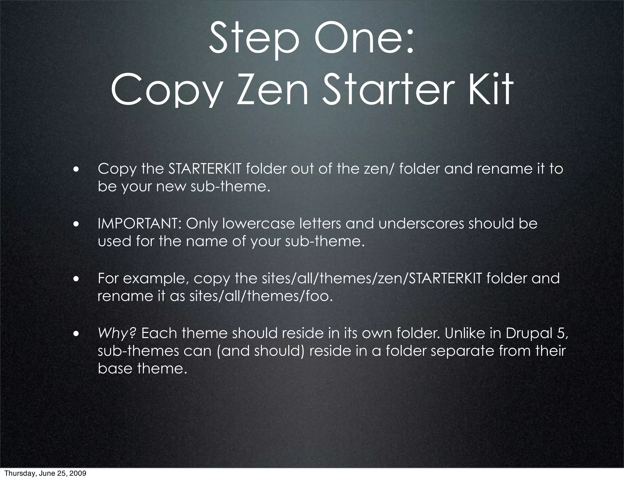 Step One:
                           Copy Zen Starter Kit
                  • Copy the STARTERKIT folder out of the zen/ folder and rename it to
                          be your new sub-theme.

                  • IMPORTANT: Only lowercase letters and underscores should be
                          used for the name of your sub-theme.

                  • For example, copy the sites/all/themes/zen/STARTERKIT folder and
                          rename it as sites/all/themes/foo.

                  • Why? Each theme should reside in its own folder. Unlike in Drupal 5,
                          sub-themes can (and should) reside in a folder separate from their
                          base theme.




Thursday, June 25, 2009
 