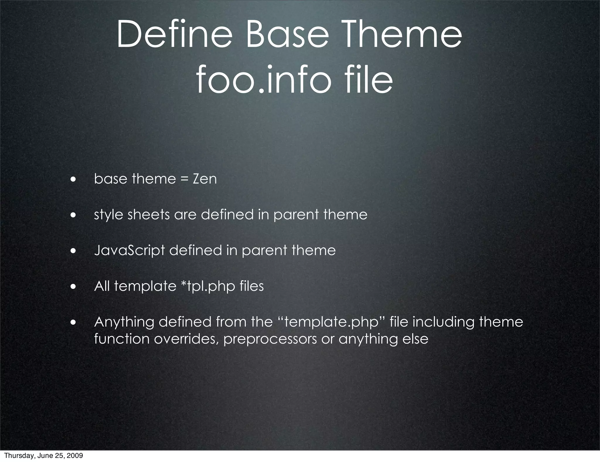 Define Base Theme
                                 foo.info file

                  • base theme = Zen

                  • style sheets are defined in parent theme

                  • JavaScript defined in parent theme

                  • All template *tpl.php files

                  • Anything defined from the “template.php” file including theme
                          function overrides, preprocessors or anything else




Thursday, June 25, 2009
 