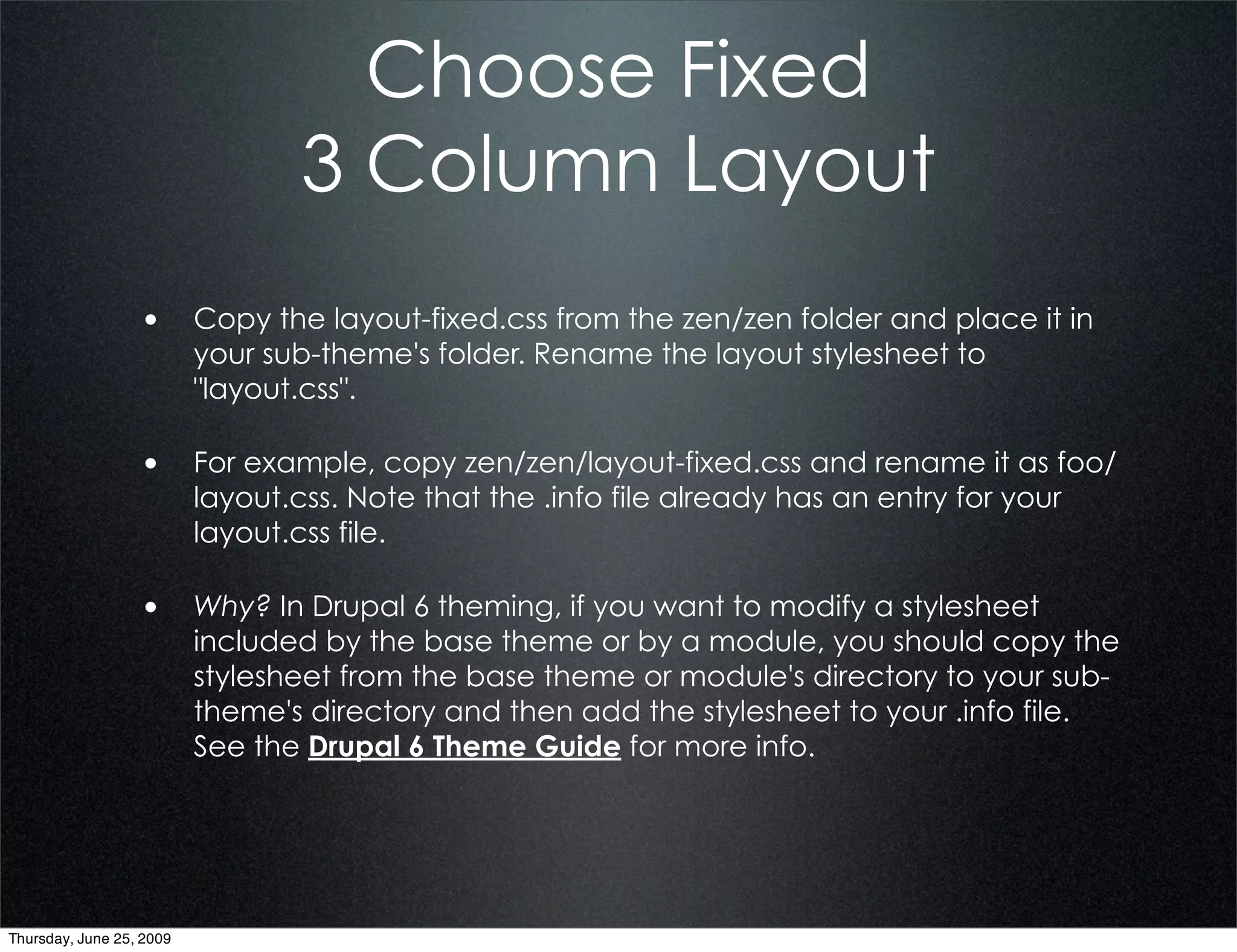 Choose Fixed
                                  3 Column Layout
                  • Copy the layout-fixed.css from the zen/zen folder and place it in
                          your sub-theme's folder. Rename the layout stylesheet to
                          "layout.css".

                  • For example, copy zen/zen/layout-fixed.css and rename it as foo/
                          layout.css. Note that the .info file already has an entry for your
                          layout.css file.

                  • Why? In Drupal 6 theming, if you want to modify a stylesheet
                          included by the base theme or by a module, you should copy the
                          stylesheet from the base theme or module's directory to your sub-
                          theme's directory and then add the stylesheet to your .info file.
                          See the Drupal 6 Theme Guide for more info.




Thursday, June 25, 2009
 