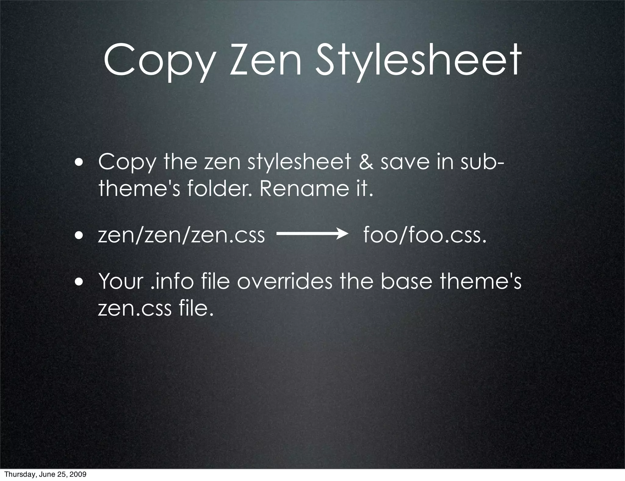 Copy Zen Stylesheet

                  • Copy the zen stylesheet & save in sub-
                          theme's folder. Rename it.

                  • zen/zen/zen.css               foo/foo.css.

                  • Your .info file overrides the base theme's
                          zen.css file.




Thursday, June 25, 2009
 