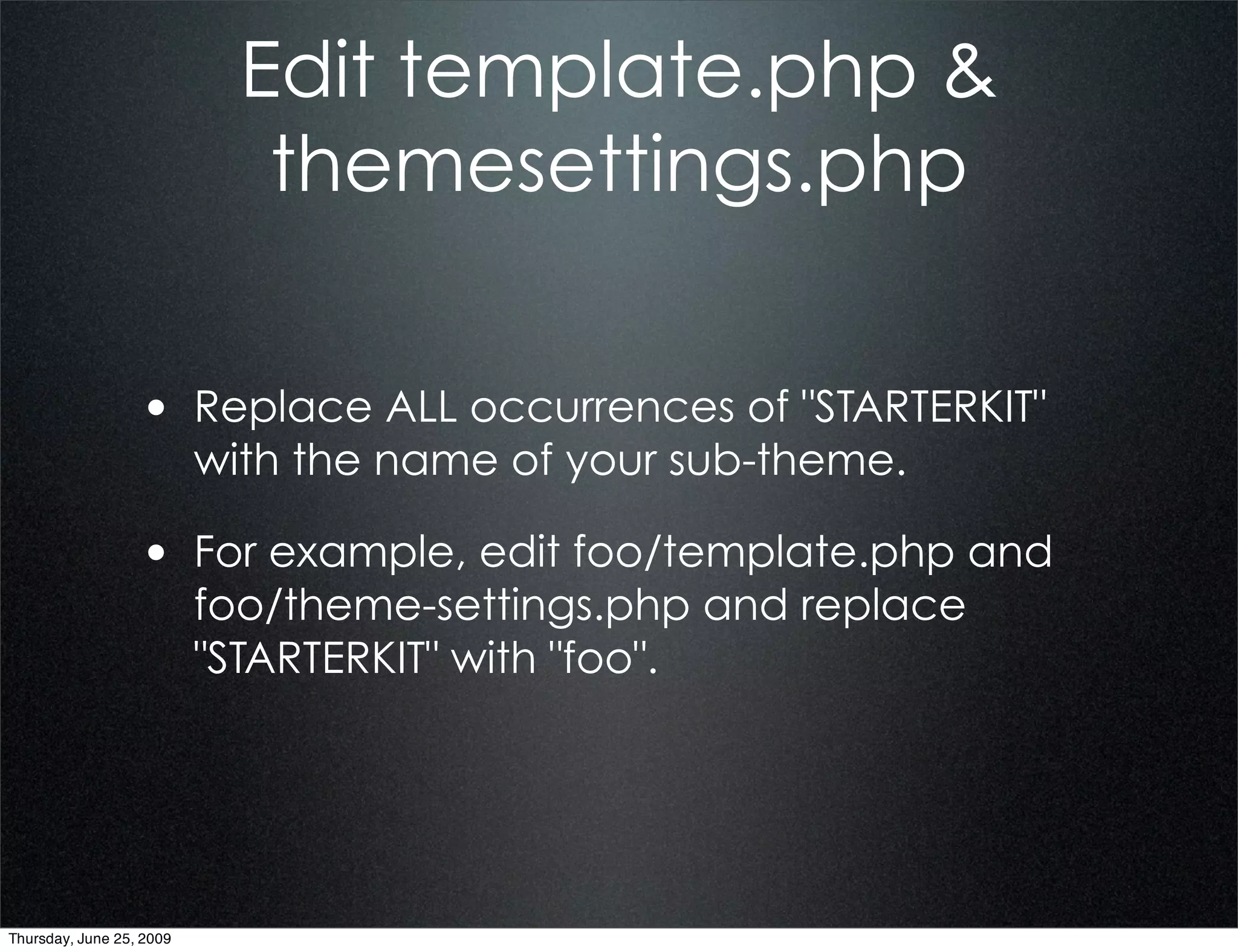 Edit template.php &
                             themesettings.php


                  • Replace ALL occurrences of "STARTERKIT"
                          with the name of your sub-theme.

                  • For example, edit foo/template.php and
                          foo/theme-settings.php and replace
                          "STARTERKIT" with "foo".




Thursday, June 25, 2009
 