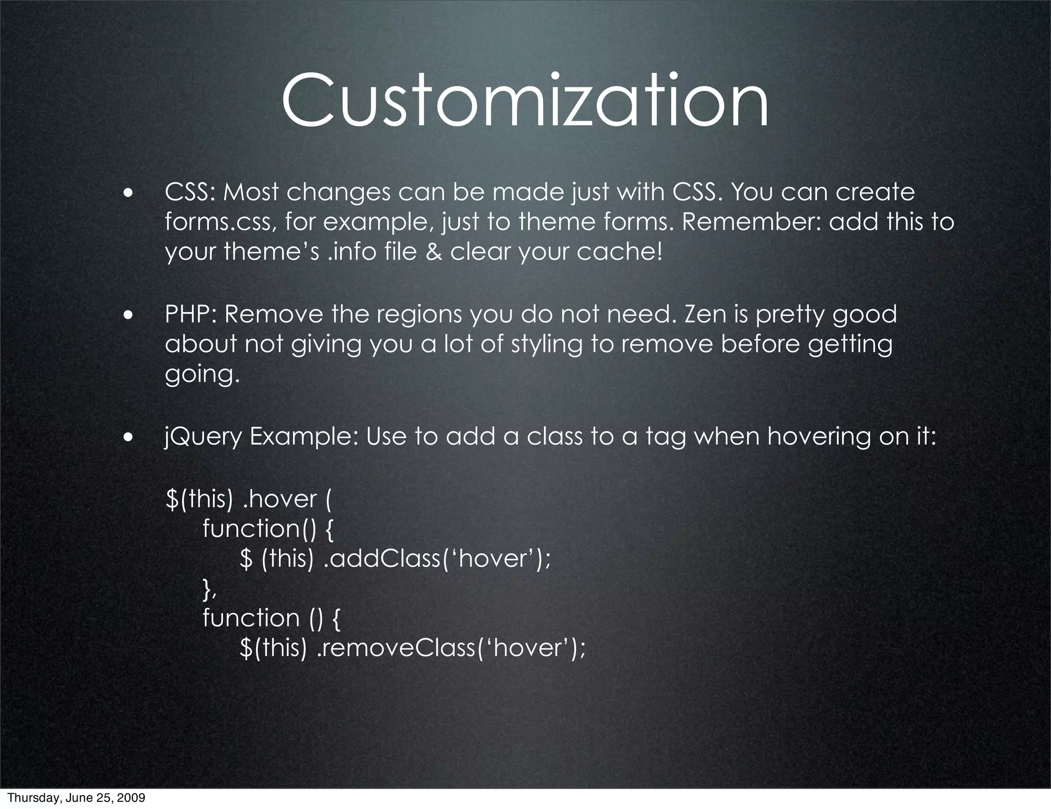 Customization
                  • CSS: Most changes can be made just with CSS. You can create
                          forms.css, for example, just to theme forms. Remember: add this to
                          your theme’s .info file & clear your cache!

                  • PHP: Remove the regions you do not need. Zen is pretty good
                          about not giving you a lot of styling to remove before getting
                          going.

                  • jQuery Example: Use to add a class to a tag when hovering on it:

                          $(this) .hover (
                             function() {
                                  $ (this) .addClass(‘hover’);
                             },
                             function () {
                                  $(this) .removeClass(‘hover’);




Thursday, June 25, 2009
 