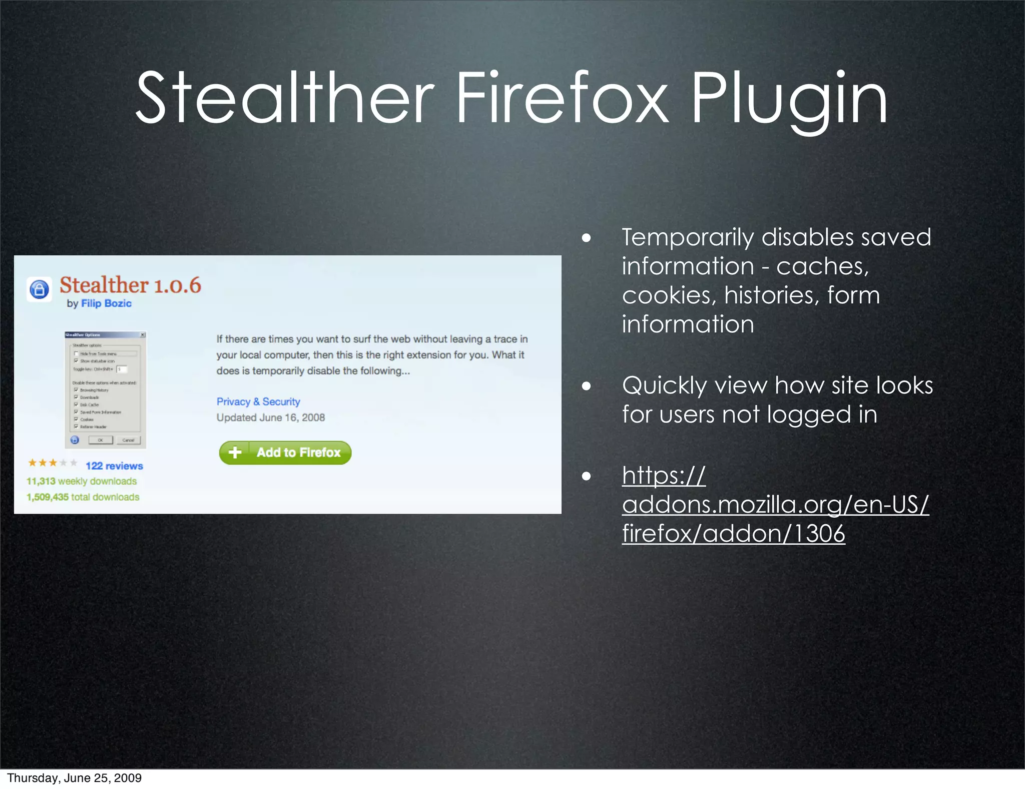 Stealther Firefox Plugin
                                   • Temporarily disables saved
                                      information - caches,
                                      cookies, histories, form
                                      information

                                   • Quickly view how site looks
                                      for users not logged in

                                   • https://
                                      addons.mozilla.org/en-US/
                                      firefox/addon/1306




Thursday, June 25, 2009
 