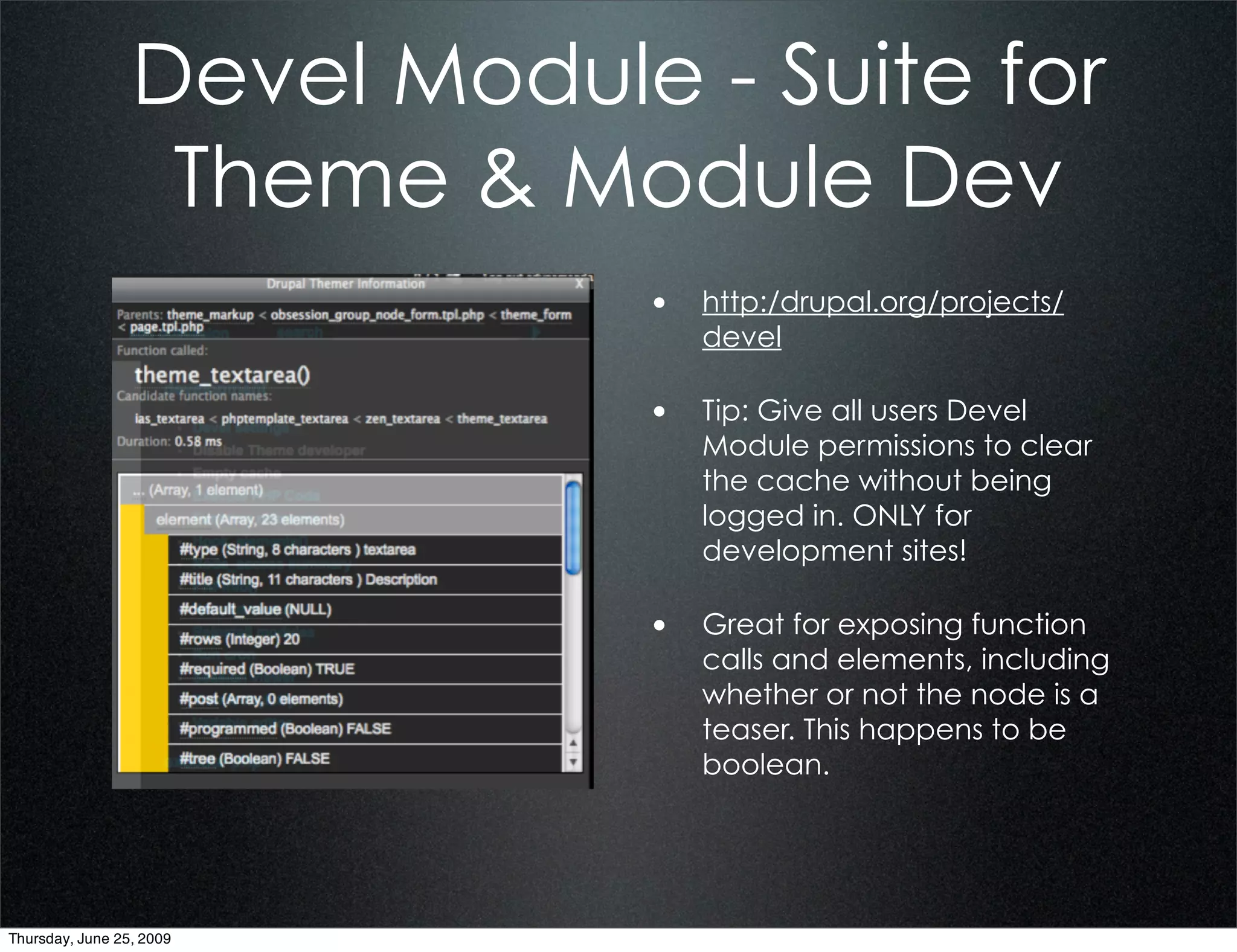 Devel Module - Suite for
                  Theme & Module Dev
                             • http:/drupal.org/projects/
                                devel

                             • Tip: Give all users Devel
                                Module permissions to clear
                                the cache without being
                                logged in. ONLY for
                                development sites!

                             • Great for exposing function
                                calls and elements, including
                                whether or not the node is a
                                teaser. This happens to be
                                boolean.




Thursday, June 25, 2009
 