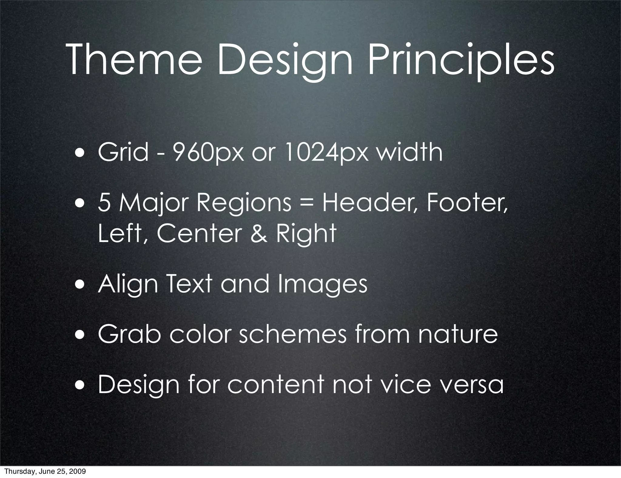 Theme Design Principles

                  • Grid - 960px or 1024px width
                  • 5 Major Regions = Header, Footer,
                          Left, Center & Right

                  • Align Text and Images
                  • Grab color schemes from nature
                  • Design for content not vice versa

Thursday, June 25, 2009
 