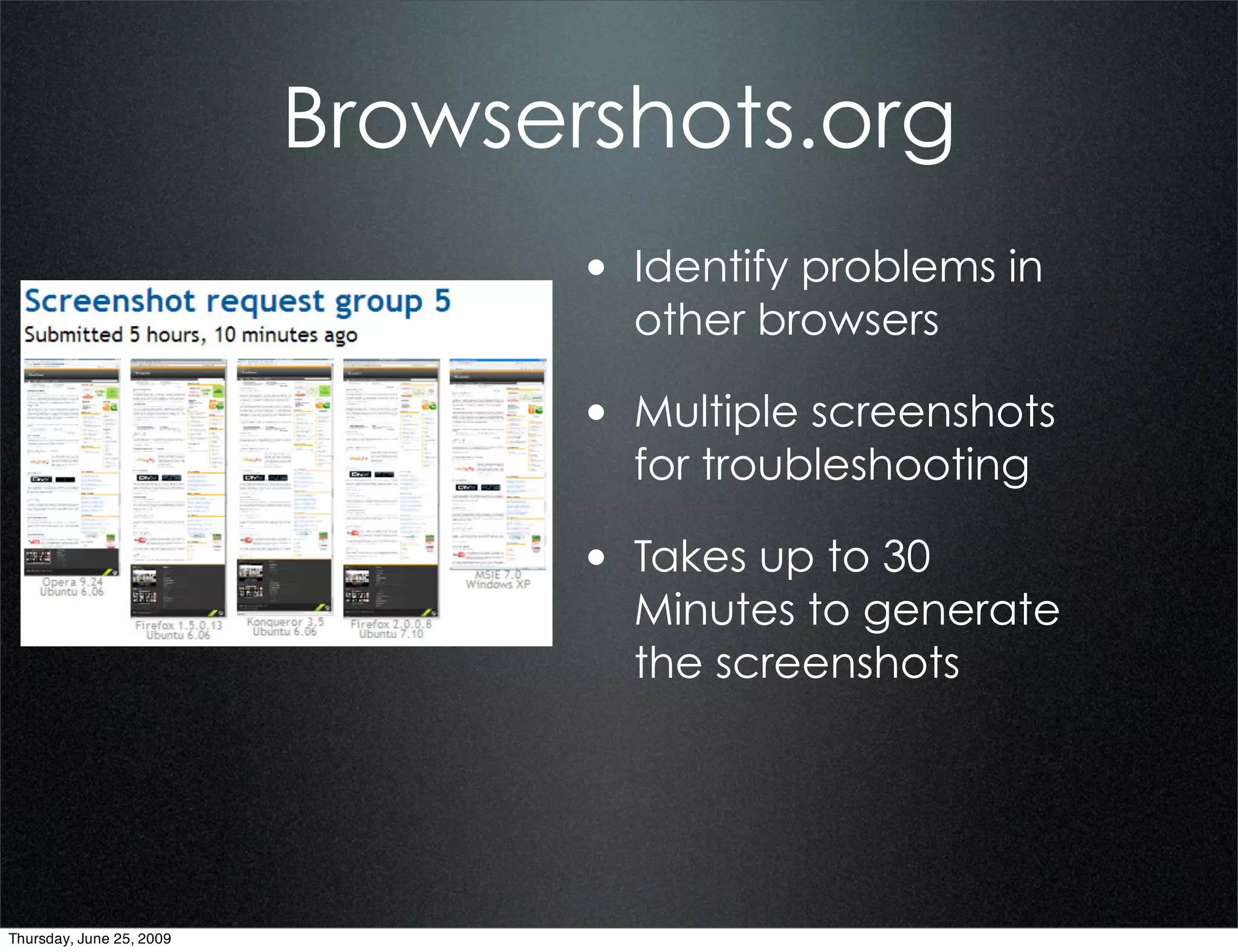 Browsershots.org
                                 • Identify problems in
                                   other browsers

                                 • Multiple screenshots
                                   for troubleshooting

                                 • Takes up to 30
                                   Minutes to generate
                                   the screenshots




Thursday, June 25, 2009
 