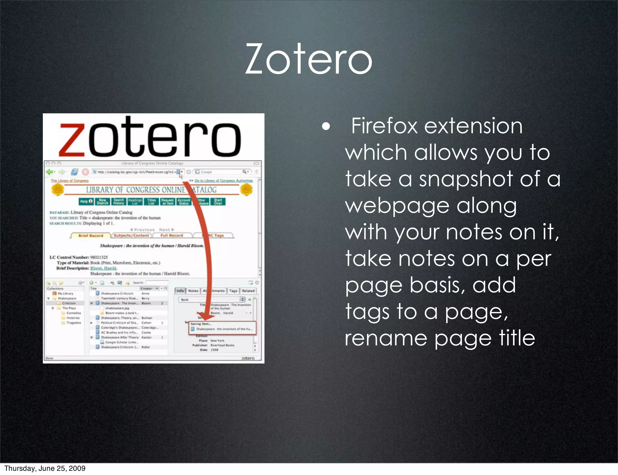 Zotero
                             • Firefox extension
                               which allows you to
                               take a snapshot of a
                               webpage along
                               with your notes on it,
                               take notes on a per
                               page basis, add
                               tags to a page,
                               rename page title




Thursday, June 25, 2009
 