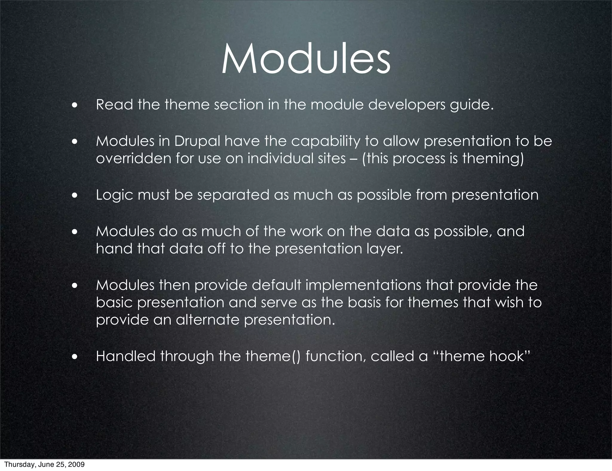 Modules
                  • Read the theme section in the module developers guide.

                  • Modules in Drupal have the capability to allow presentation to be
                          overridden for use on individual sites – (this process is theming)

                  • Logic must be separated as much as possible from presentation

                  • Modules do as much of the work on the data as possible, and
                          hand that data off to the presentation layer.

                  • Modules then provide default implementations that provide the
                          basic presentation and serve as the basis for themes that wish to
                          provide an alternate presentation.

                  • Handled through the theme() function, called a “theme hook”




Thursday, June 25, 2009
 