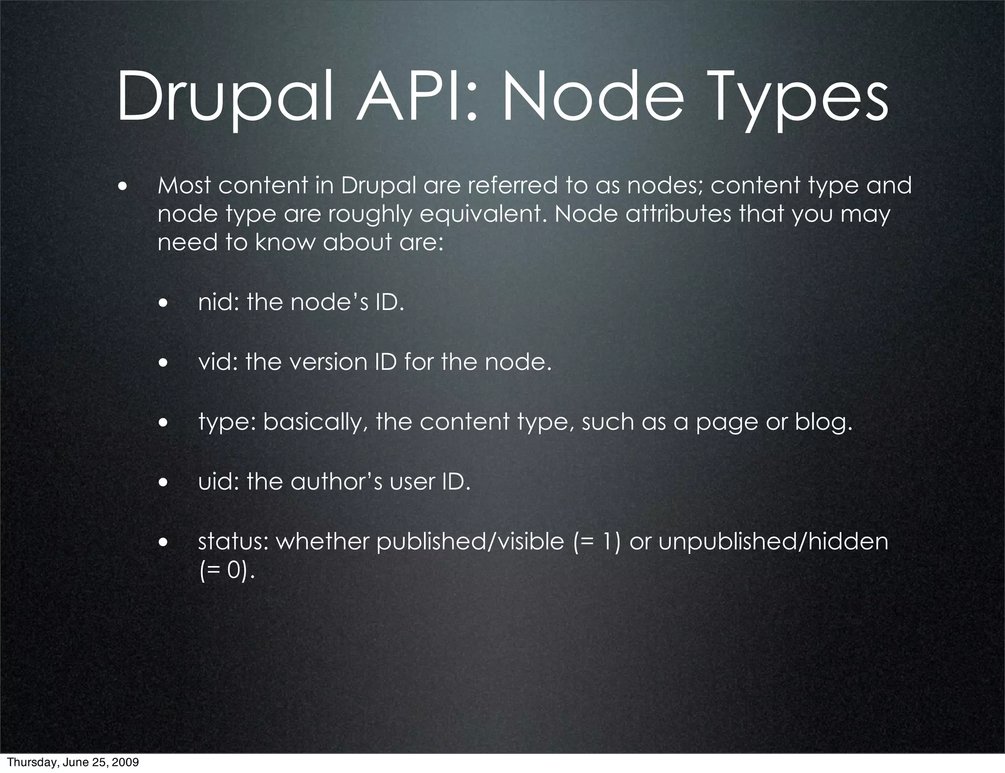 Drupal API: Node Types
                  • Most content in Drupal are referred to as nodes; content type and
                          node type are roughly equivalent. Node attributes that you may
                          need to know about are:

                          • nid: the node’s ID.

                          • vid: the version ID for the node.

                          • type: basically, the content type, such as a page or blog.

                          • uid: the author’s user ID.

                          • status: whether published/visible (= 1) or unpublished/hidden
                             (= 0).




Thursday, June 25, 2009
 