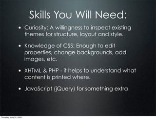 Skills You Will Need:
                  • Curiosity: A willingness to inspect existing
                          themes for structure, layout and style.

                  • Knowledge of CSS: Enough to edit
                          properties, change backgrounds, add
                          images, etc.

                  • XHTML & PHP - it helps to understand what
                          content is printed where.

                  • JavaScript (jQuery) for something extra



Thursday, June 25, 2009
 