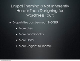 Drupal Theming Is Not Inherently
                         Harder Than Designing for
                              WordPress, but:
                  • Drupal sites can be much BIGGER:
                          • More Users
                          • More Functionality
                          • More Data
                          • More Regions to Theme


Thursday, June 25, 2009
 