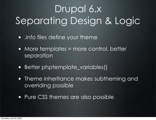 Drupal 6.x
                Separating Design & Logic
                  • .info files define your theme
                  • More templates = more control, better
                          separation

                  • Better phptemplate_variables()
                  • Theme inheritance makes subtheming and
                          overriding possible

                  • Pure CSS themes are also possible

Thursday, June 25, 2009
 