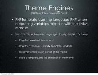 Theme Engines
                                        (PHPTemplate comes with Core)


                  • PHPTemplate Uses the language PHP when
                          outputting variables mixed in with the xHTML
                          markup
                  • Work With Other Template Languages: Smarty, PHPTAL, LOLTheme

                          • Register an extension -- .smarty

                          • Register a renderer – smarty_template_render()

                          • Discover templates on behalf of the theme

                          • Load a template.php file on behalf of the theme




Thursday, June 25, 2009
 