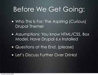 Before We Get Going:
                  • Who This Is For: The Aspiring (Curious)
                          Drupal Themer

                  • Assumptions: You know HTML/CSS, Box
                          Model, Have Drupal 6.x Installed

                  • Questions at the End, (please)
                  • Let’s Discuss Further Over Drinks!


Thursday, June 25, 2009
 
