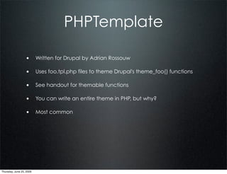 PHPTemplate

                  • Written for Drupal by Adrian Rossouw

                  • Uses foo.tpl.php files to theme Drupal's theme_foo() functions

                  • See handout for themable functions

                  • You can write an entire theme in PHP, but why?

                  • Most common




Thursday, June 25, 2009
 