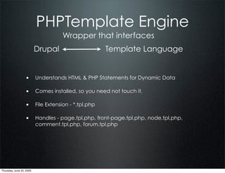 PHPTemplate Engine
                                   Wrapper that interfaces
                          Drupal                   Template Language


                  • Understands HTML & PHP Statements for Dynamic Data

                  • Comes installed, so you need not touch it.

                  • File Extension - *.tpl.php

                  • Handles - page.tpl.php, front-page.tpl.php, node.tpl.php,
                          comment.tpl.php, forum.tpl.php




Thursday, June 25, 2009
 