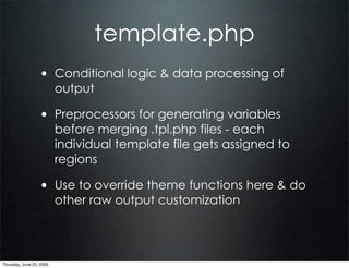 template.php
                  • Conditional logic & data processing of
                          output

                  • Preprocessors for generating variables
                          before merging .tpl.php files - each
                          individual template file gets assigned to
                          regions

                  • Use to override theme functions here & do
                          other raw output customization




Thursday, June 25, 2009
 