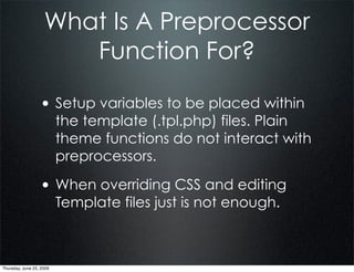 What Is A Preprocessor
                       Function For?

                  • Setup variables to be placed within
                          the template (.tpl.php) files. Plain
                          theme functions do not interact with
                          preprocessors.

                  • When overriding CSS and editing
                          Template files just is not enough.



Thursday, June 25, 2009
 