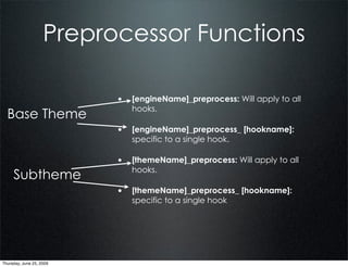 Preprocessor Functions

                          • [engineName]_preprocess: Will apply to all
                             hooks.
  Base Theme
                          • [engineName]_preprocess_ [hookname]:
                             specific to a single hook.

                          • [themeName]_preprocess: Will apply to all
                             hooks.
     Subtheme
                          • [themeName]_preprocess_ [hookname]:
                             specific to a single hook




Thursday, June 25, 2009
 