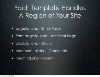 Each Template Handles
                           A Region of Your Site
                  • page.tpl.php - Entire Page
                  • front-page.tpl.php - Just Front Page
                  • block.tpl.php - Blocks
                  • comment.tpl.php - Comments
                  • forum.tpl.php - Forums


Thursday, June 25, 2009
 