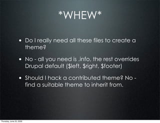 *WHEW*

                  • Do I really need all these files to create a
                          theme?

                  • No - all you need is .info, the rest overrides
                          Drupal default ($left, $right, $footer)

                  • Should I hack a contributed theme? No -
                          find a suitable theme to inherit from.




Thursday, June 25, 2009
 