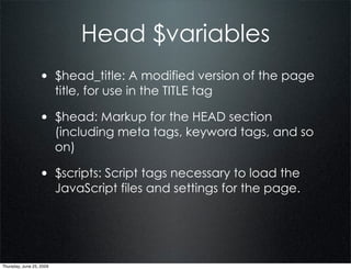 Head $variables
                  • $head_title: A modified version of the page
                          title, for use in the TITLE tag

                  • $head: Markup for the HEAD section
                          (including meta tags, keyword tags, and so
                          on)

                  • $scripts: Script tags necessary to load the
                          JavaScript files and settings for the page.




Thursday, June 25, 2009
 