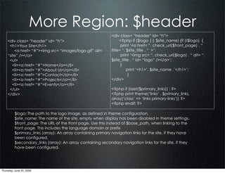 More Region: $header
                                                              <div class= “header” id= “h”>
    <div class= “header” id= “h”>                                  <?php if ($logo || $site_name) {if (!$logo) {
     <h1>Your Site</h1>                                             print ‘<a href= “. check_url($front_page) . “
        <a href= “#”><img src= “images/logo.gif” alt=         title= “. $site_title . “ >’;
    “site” /></a>                                                   print ‘<img src= “. check_url($logo) . “ alt= “.
     <ul>                                                     $site_title . “ id= “logo” /></a>’;
       <li><a href= “#”>Home</a></li>                               }
       <li><a href= “#”>About Us</a></li>                               print ‘<h1>’. $site_name .’</h1>’;
       <li><a href= “#”>Contact</a></li>                                 }
       <li><a href= “#”>Projects</a></li>                     </div>
       <li><a href= “#”>Events</a></li>
     </ul>                                                    <?php if (isset($primary_links)) : ?>
    </div>                                                    <?php print theme(‘links’ , $primary_links,
                                                              array(‘class’ => ‘links primary-links’)) ?>
                                                              <?php endif; ?>

          $logo: The path to the logo image, as defined in theme configuration.
          $site_name: The name of the site, empty when display has been disabled in theme settings.
          $front_page: The URL of the front page. Use this instead of $base_path, when linking to the
          front page. This includes the language domain or prefix
          $primary_links (array): An array containing primary navigation links for the site, if they have
          been configured.
          $secondary_links (array): An array containing secondary navigation links for the site, if they
          have been configured.




Thursday, June 25, 2009
 