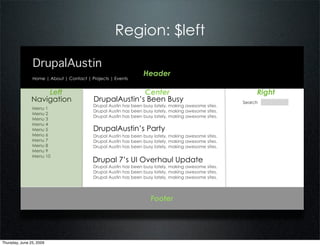 Region: $left

                DrupalAustin
                                                                 Header
                Home | About | Contact | Projects | Events


                   Left                                 Center                                             Right
               Navigation                 DrupalAustin’s Been Busy                                    Search
                                          Drupal Austin has been busy lately, making awesome sites.
                Menu 1
                                          Drupal Austin has been busy lately, making awesome sites.
                Menu 2
                                          Drupal Austin has been busy lately, making awesome sites.
                Menu 3
                Menu 4
                Menu 5                    DrupalAustin’s Party
                Menu 6                    Drupal Austin has been busy lately, making awesome sites.
                Menu 7                    Drupal Austin has been busy lately, making awesome sites.
                Menu 8                    Drupal Austin has been busy lately, making awesome sites.
                Menu 9
                Menu 10
                                          Drupal 7’s UI Overhaul Update
                                          Drupal Austin has been busy lately, making awesome sites.
                                          Drupal Austin has been busy lately, making awesome sites.
                                          Drupal Austin has been busy lately, making awesome sites.




                                                                    Footer




Thursday, June 25, 2009
 