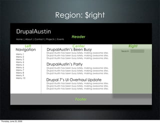 Region: $right

                DrupalAustin
                                                                 Header
                Home | About | Contact | Projects | Events


                   Left                                 Center                                             Right
               Navigation                 DrupalAustin’s Been Busy                                    Search
                                          Drupal Austin has been busy lately, making awesome sites.
                Menu 1
                                          Drupal Austin has been busy lately, making awesome sites.
                Menu 2
                                          Drupal Austin has been busy lately, making awesome sites.
                Menu 3
                Menu 4
                Menu 5                    DrupalAustin’s Party
                Menu 6                    Drupal Austin has been busy lately, making awesome sites.
                Menu 7                    Drupal Austin has been busy lately, making awesome sites.
                Menu 8                    Drupal Austin has been busy lately, making awesome sites.
                Menu 9
                Menu 10
                                          Drupal 7’s UI Overhaul Update
                                          Drupal Austin has been busy lately, making awesome sites.
                                          Drupal Austin has been busy lately, making awesome sites.
                                          Drupal Austin has been busy lately, making awesome sites.




                                                                    Footer




Thursday, June 25, 2009
 